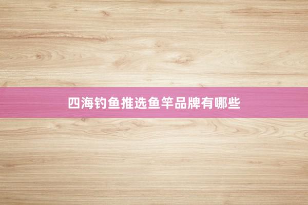 四海钓鱼推选鱼竿品牌有哪些